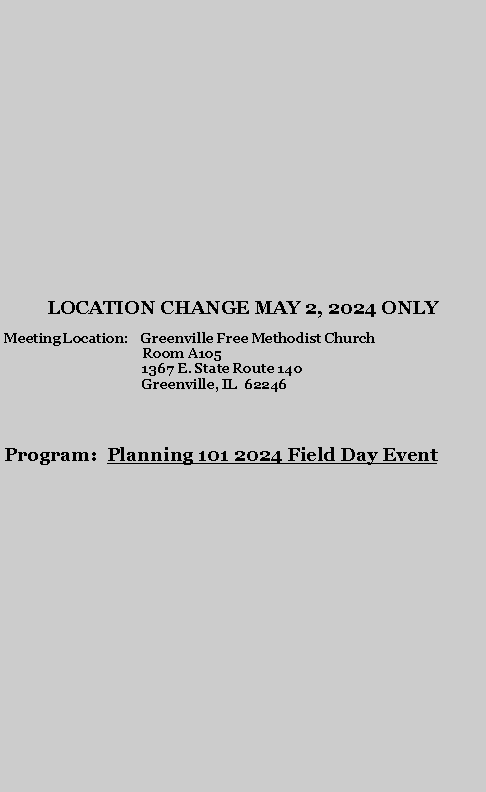 Text Box: LOCATION CHANGE MAY 2, 2024 ONLY Meeting Location:    Greenville Free Methodist Church
                                         Room A105
                                         1367 E. State Route 140
                                         Greenville, IL  62246Program:  Planning 101 2024 Field Day Event

